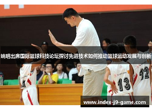 姚明出席国际篮球科技论坛探讨先进技术如何推动篮球运动发展与创新 姚明出席国际篮球科技论坛探讨先进技术如何推动篮球运动发展与创新
