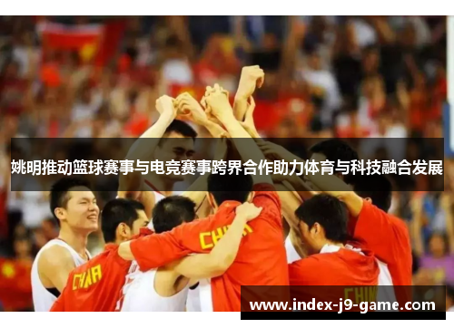 姚明推动篮球赛事与电竞赛事跨界合作助力体育与科技融合发展 姚明推动篮球赛事与电竞赛事跨界合作助力体育与科技融合发展