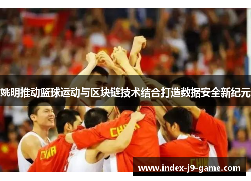 姚明推动篮球运动与区块链技术结合打造数据安全新纪元 姚明推动篮球运动与区块链技术结合打造数据安全新纪元