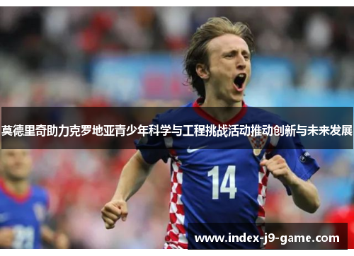 莫德里奇助力克罗地亚青少年科学与工程挑战活动推动创新与未来发展 莫德里奇助力克罗地亚青少年科学与工程挑战活动推动创新与未来发展