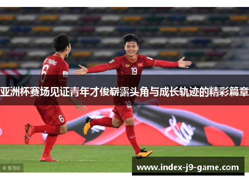 亚洲杯赛场见证青年才俊崭露头角与成长轨迹的精彩篇章 亚洲杯赛场见证青年才俊崭露头角与成长轨迹的精彩篇章