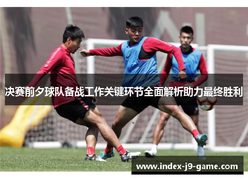 决赛前夕球队备战工作关键环节全面解析助力最终胜利 决赛前夕球队备战工作关键环节全面解析助力最终胜利