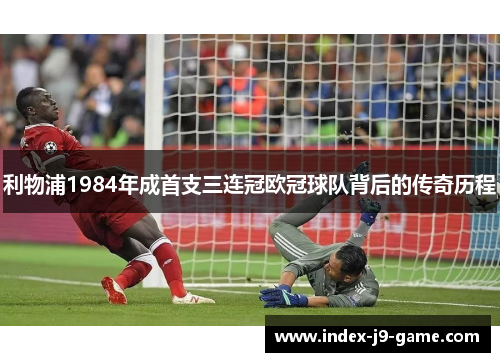 利物浦1984年成首支三连冠欧冠球队背后的传奇历程 利物浦1984年成首支三连冠欧冠球队背后的传奇历程