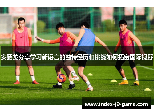 安赛龙分享学习新语言的独特经历和挑战如何拓宽国际视野 安赛龙分享学习新语言的独特经历和挑战如何拓宽国际视野