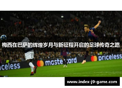 梅西在巴萨的辉煌岁月与新征程开启的足球传奇之路 梅西在巴萨的辉煌岁月与新征程开启的足球传奇之路