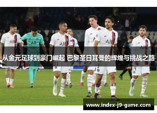 从金元足球到豪门崛起 巴黎圣日耳曼的辉煌与挑战之路