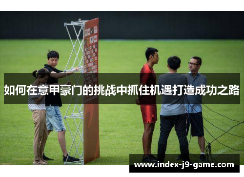 如何在意甲豪门的挑战中抓住机遇打造成功之路