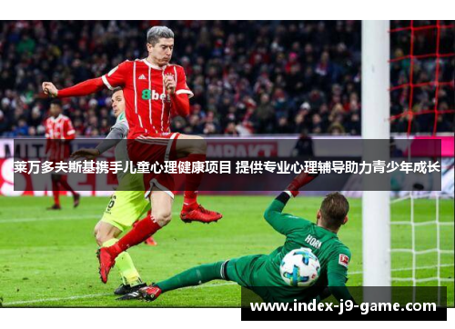 莱万多夫斯基携手儿童心理健康项目 提供专业心理辅导助力青少年成长 莱万多夫斯基携手儿童心理健康项目 提供专业心理辅导助力青少年成长