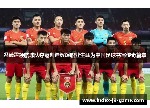 冯潇霆领航球队夺冠创造辉煌职业生涯为中国足球书写传奇篇章 冯潇霆领航球队夺冠创造辉煌职业生涯为中国足球书写传奇篇章
