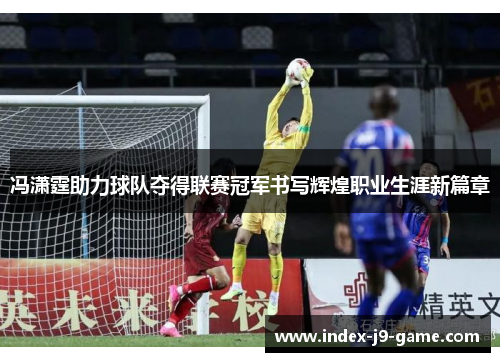 冯潇霆助力球队夺得联赛冠军书写辉煌职业生涯新篇章 冯潇霆助力球队夺得联赛冠军书写辉煌职业生涯新篇章