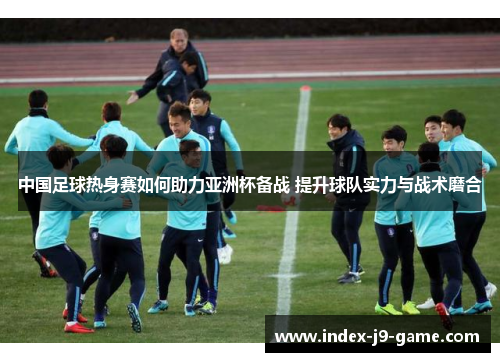 中国足球热身赛如何助力亚洲杯备战 提升球队实力与战术磨合 中国足球热身赛如何助力亚洲杯备战 提升球队实力与战术磨合