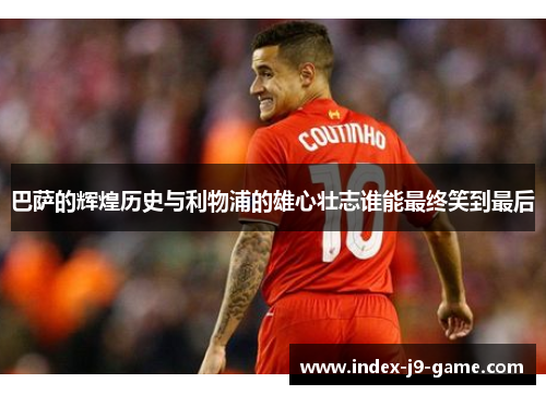 巴萨的辉煌历史与利物浦的雄心壮志谁能最终笑到最后 巴萨的辉煌历史与利物浦的雄心壮志谁能最终笑到最后