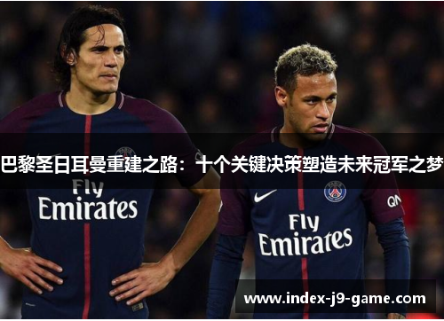巴黎圣日耳曼重建之路:十个关键决策塑造未来冠军之梦 巴黎圣日耳曼重建之路:十个关键决策塑造未来冠军之梦