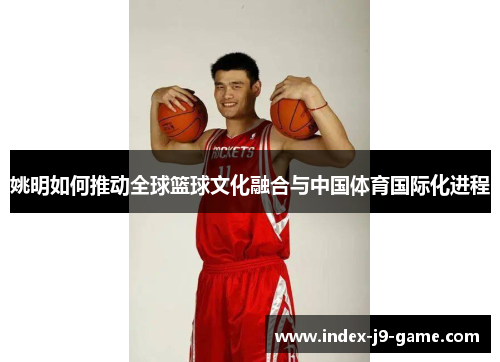 姚明如何推动全球篮球文化融合与中国体育国际化进程 姚明如何推动全球篮球文化融合与中国体育国际化进程