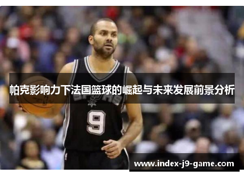 帕克影响力下法国篮球的崛起与未来发展前景分析 帕克影响力下法国篮球的崛起与未来发展前景分析