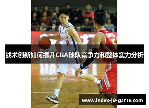 战术创新如何提升CBA球队竞争力和整体实力分析 战术创新如何提升CBA球队竞争力和整体实力分析