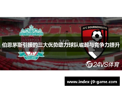 伯恩茅斯引援的三大优势助力球队崛起与竞争力提升