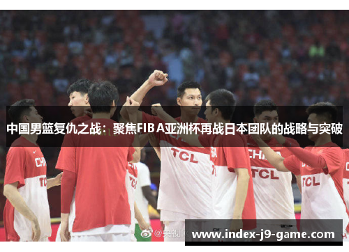 中国男篮复仇之战:聚焦FIBA亚洲杯再战日本团队的战略与突破 中国男篮复仇之战:聚焦FIBA亚洲杯再战日本团队的战略与突破