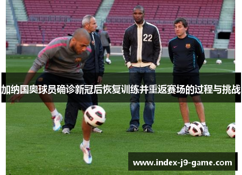 加纳国奥球员确诊新冠后恢复训练并重返赛场的过程与挑战 加纳国奥球员确诊新冠后恢复训练并重返赛场的过程与挑战
