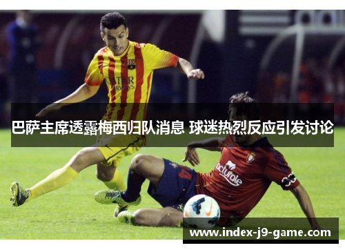 巴萨主席透露梅西归队消息 球迷热烈反应引发讨论 巴萨主席透露梅西归队消息 球迷热烈反应引发讨论