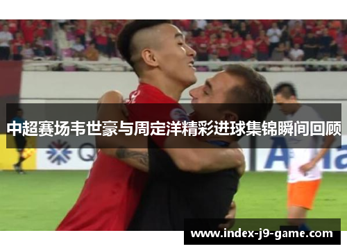 中超赛场韦世豪与周定洋精彩进球集锦瞬间回顾 中超赛场韦世豪与周定洋精彩进球集锦瞬间回顾