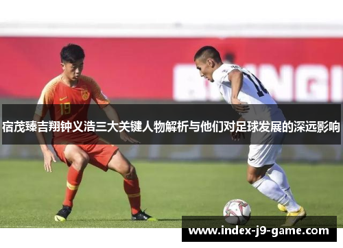 宿茂臻吉翔钟义浩三大关键人物解析与他们对足球发展的深远影响