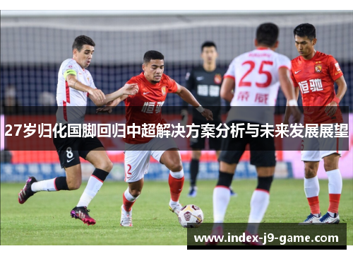 27岁归化国脚回归中超解决方案分析与未来发展展望 27岁归化国脚回归中超解决方案分析与未来发展展望