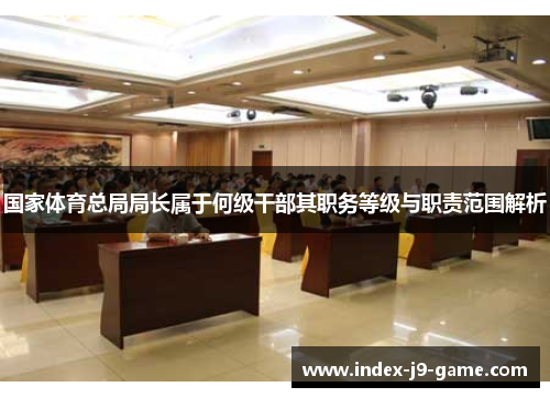 国家体育总局局长属于何级干部其职务等级与职责范围解析 国家体育总局局长属于何级干部其职务等级与职责范围解析