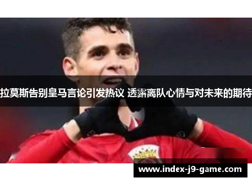 拉莫斯告别皇马言论引发热议 透露离队心情与对未来的期待 拉莫斯告别皇马言论引发热议 透露离队心情与对未来的期待
