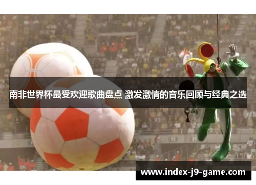 南非世界杯最受欢迎歌曲盘点 激发激情的音乐回顾与经典之选