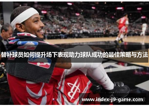 替补球员如何提升场下表现助力球队成功的最佳策略与方法 替补球员如何提升场下表现助力球队成功的最佳策略与方法