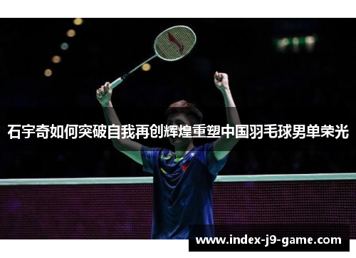 石宇奇如何突破自我再创辉煌重塑中国羽毛球男单荣光 石宇奇如何突破自我再创辉煌重塑中国羽毛球男单荣光