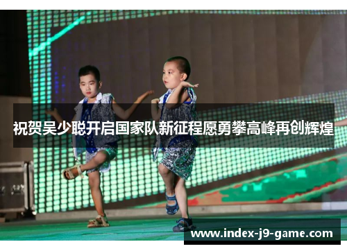 祝贺吴少聪开启国家队新征程愿勇攀高峰再创辉煌 祝贺吴少聪开启国家队新征程愿勇攀高峰再创辉煌