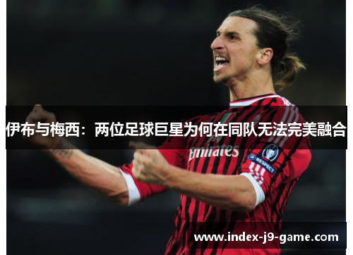 伊布与梅西:两位足球巨星为何在同队无法完美融合 伊布与梅西:两位足球巨星为何在同队无法完美融合