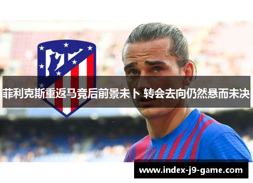 菲利克斯重返马竞后前景未卜 转会去向仍然悬而未决 菲利克斯重返马竞后前景未卜 转会去向仍然悬而未决