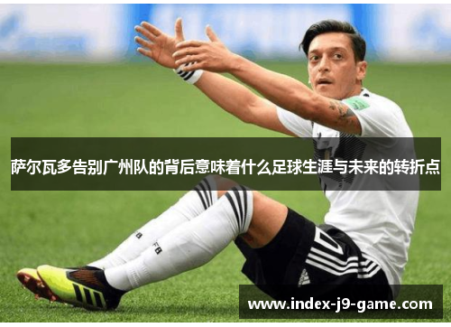 萨尔瓦多告别广州队的背后意味着什么足球生涯与未来的转折点 萨尔瓦多告别广州队的背后意味着什么足球生涯与未来的转折点