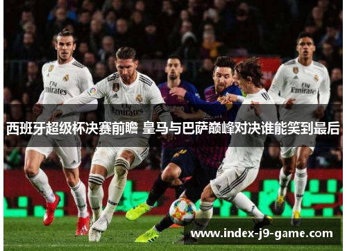 西班牙超级杯决赛前瞻 皇马与巴萨巅峰对决谁能笑到最后 西班牙超级杯决赛前瞻 皇马与巴萨巅峰对决谁能笑到最后