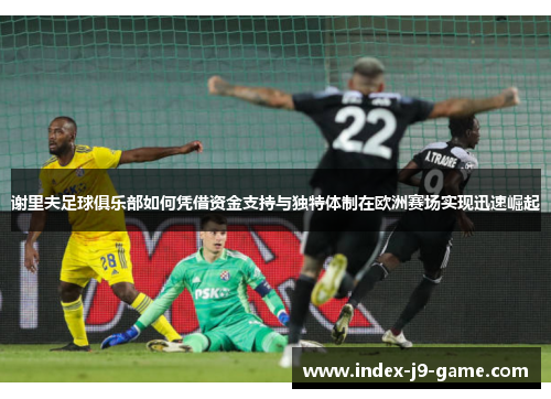 谢里夫足球俱乐部如何凭借资金支持与独特体制在欧洲赛场实现迅速崛起 谢里夫足球俱乐部如何凭借资金支持与独特体制在欧洲赛场实现迅速崛起