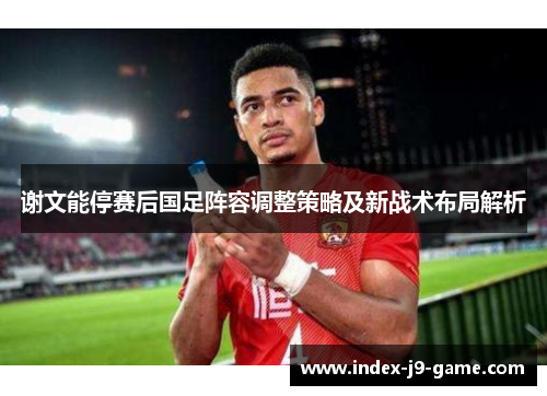 谢文能停赛后国足阵容调整策略及新战术布局解析 谢文能停赛后国足阵容调整策略及新战术布局解析