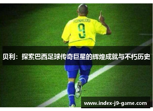 贝利:探索巴西足球传奇巨星的辉煌成就与不朽历史 贝利:探索巴西足球传奇巨星的辉煌成就与不朽历史