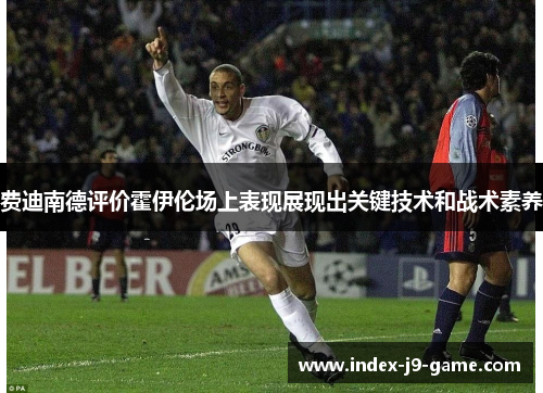 费迪南德评价霍伊伦场上表现展现出关键技术和战术素养 费迪南德评价霍伊伦场上表现展现出关键技术和战术素养