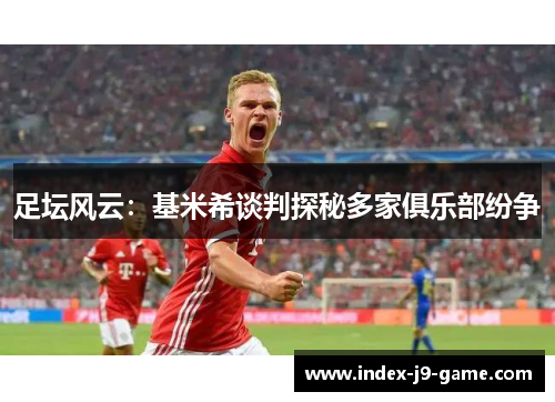足坛风云:基米希谈判探秘多家俱乐部纷争 足坛风云:基米希谈判探秘多家俱乐部纷争