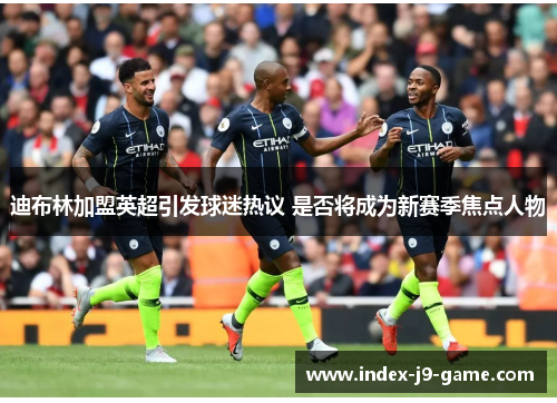 迪布林加盟英超引发球迷热议 是否将成为新赛季焦点人物 迪布林加盟英超引发球迷热议 是否将成为新赛季焦点人物