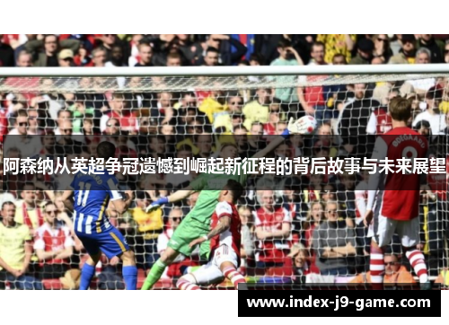 阿森纳从英超争冠遗憾到崛起新征程的背后故事与未来展望 阿森纳从英超争冠遗憾到崛起新征程的背后故事与未来展望