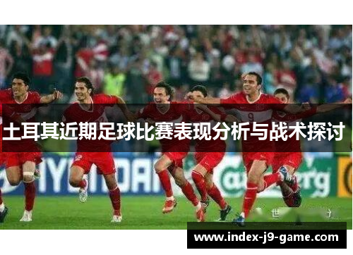 土耳其近期足球比赛表现分析与战术探讨 土耳其近期足球比赛表现分析与战术探讨