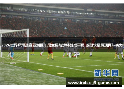 2026世界杯预选赛亚洲区印尼主场与沙特战成平局 激烈较量展现两队实力 2026世界杯预选赛亚洲区印尼主场与沙特战成平局 激烈较量展现两队实力