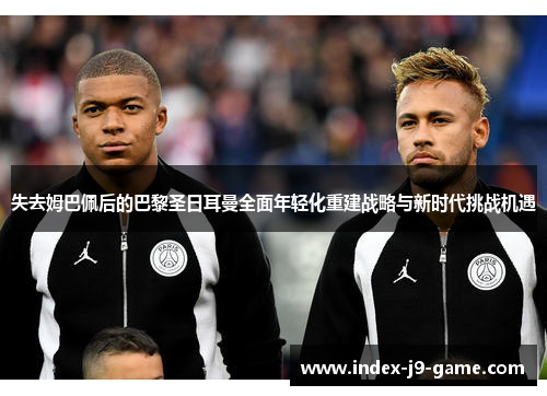 失去姆巴佩后的巴黎圣日耳曼全面年轻化重建战略与新时代挑战机遇