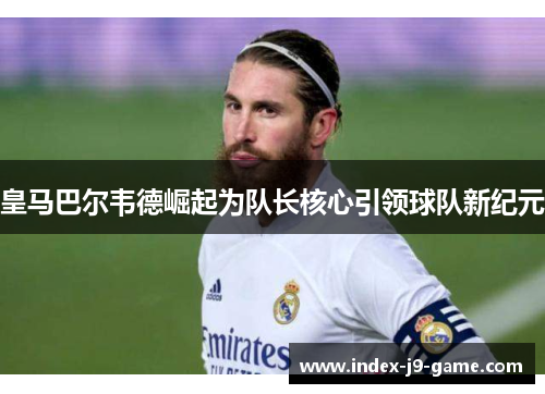 皇马巴尔韦德崛起为队长核心引领球队新纪元 皇马巴尔韦德崛起为队长核心引领球队新纪元