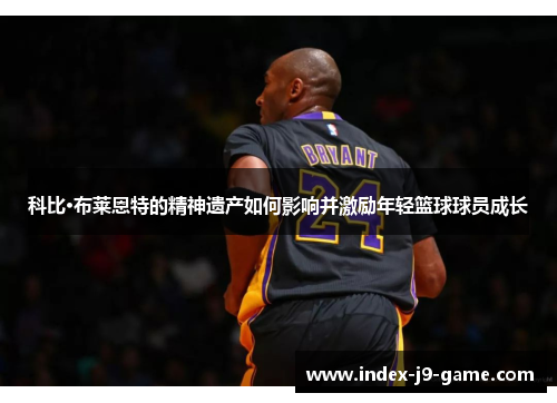 科比·布莱恩特的精神遗产如何影响并激励年轻篮球球员成长 科比·布莱恩特的精神遗产如何影响并激励年轻篮球球员成长