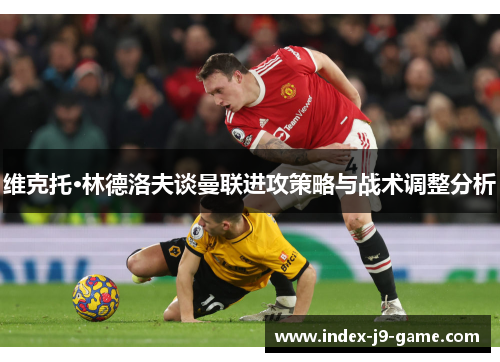 维克托·林德洛夫谈曼联进攻策略与战术调整分析 维克托·林德洛夫谈曼联进攻策略与战术调整分析